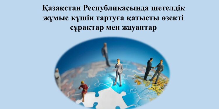 Қазақстан Республикасында шетелдік жұмыс күшін тартуға қатысты өзекті сұрақтар мен жауаптар
